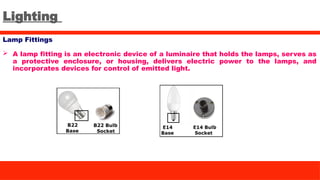 Lighting
Lamp Fittings
 A lamp fitting is an electronic device of a luminaire that holds the lamps, serves as
a protective enclosure, or housing, delivers electric power to the lamps, and
incorporates devices for control of emitted light.
 