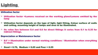 Lighting
Utilization factor
 Utilization factor =Lumens received on the working plane/Lumens emitted by the
lamp
 Utilization factor depends on the type of light, light fitting, Colour surface of walls
and ceiling, mounting height of lamps and area to be illuminated.
 Its value lies between 0.4 and 0.6 for direct fittings it varies from 0.1 to 0.35 for
indirect fittings.
Depreciation or Maintenance factor
 D.F = Illumination under normal working conditions / Illumination when everything
is clean.
 Good = 0.70, Medium = 0.65 and Poor = 0.55
 
