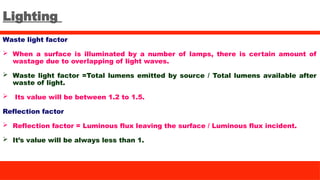 Lighting
Waste light factor
 When a surface is illuminated by a number of lamps, there is certain amount of
wastage due to overlapping of light waves.
 Waste light factor =Total lumens emitted by source / Total lumens available after
waste of light.
 Its value will be between 1.2 to 1.5.
Reflection factor
 Reflection factor = Luminous flux leaving the surface / Luminous flux incident.
 It’s value will be always less than 1.
 