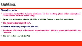 Lighting
Absorption factor
 Absorption factor=Net lumens available on the working plane after absorption /
Total lumens emitted by the lamp.
 When the atmosphere is full of snow or smoke fumes, it absorbs some light.
 It’s value varies from 0.5 to 1.
Luminous efficiency or specific out put
 Luminous efficiency = Number of lumens emitted / Electric power consumed by the
source.
 It’s unit is lumen/watt (lm/W).
 