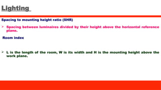 Lighting
Spacing to mounting height ratio (SHR)
 Spacing between luminaires divided by their height above the horizontal reference
plane.
Room index
 L is the length of the room, W is its width and H is the mounting height above the
work plane.
 