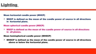 Lighting
Mean horizontal candle power (MHCP)
 MHCP is defined as the mean of the candle power of source in all directions
in horizontal plane.
Mean spherical candle power (MSCP)
 MSCP is defined as the mean of the candle power of source in all directions
in all planes.
Mean hemispherical candle power (MHSCP)
 MHSCP is defined as the mean of the candle power of source in all directions
above or below the horizontal plane.
 