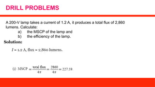 DRILL PROBLEMS
A 200-V lamp takes a current of 1.2 A, it produces a total flux of 2,860
lumens. Calculate:
a) the MSCP of the lamp and
b) the efficiency of the lamp.
Solution:
 