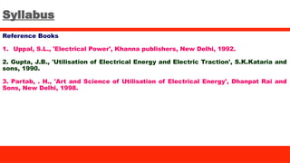 Syllabus
Reference Books
1. Uppal, S.L., 'Electrical Power', Khanna publishers, New Delhi, 1992.
2. Gupta, J.B., 'Utilisation of Electrical Energy and Electric Traction', S.K.Kataria and
sons, 1990.
3. Partab, . H., 'Art and Science of Utilisation of Electrical Energy', Dhanpat Rai and
Sons, New Delhi, 1998.
 