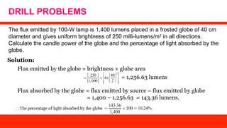 DRILL PROBLEMS
The flux emitted by 100-W lamp is 1,400 lumens placed in a frosted globe of 40 cm
diameter and gives uniform brightness of 250 milli-lumens/m2
in all directions.
Calculate the candle power of the globe and the percentage of light absorbed by the
globe.
Solution:
Flux emitted by the globe = brightness × globe area
= 1,256.63 lumens
Flux absorbed by the globe = flux emitted by source – flux emitted by globe
= 1,400 – 1,256.63 = 143.36 lumens.
 