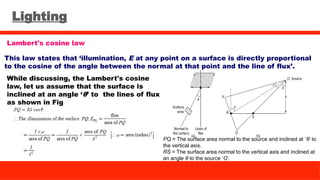 Lighting
Lambert's cosine law
This law states that ‘illumination, E at any point on a surface is directly proportional
to the cosine of the angle between the normal at that point and the line of flux’.
While discussing, the Lambert's cosine
law, let us assume that the surface is
inclined at an angle ‘θ’ to the lines of flux
as shown in Fig
PQ = The surface area normal to the source and inclined at ‘θ’ to
the vertical axis.
RS = The surface area normal to the vertical axis and inclined at
an angle θ to the source ‘O’.
 