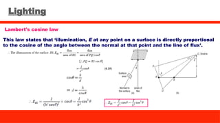 Lighting
Lambert's cosine law
This law states that ‘illumination, E at any point on a surface is directly proportional
to the cosine of the angle between the normal at that point and the line of flux’.
 