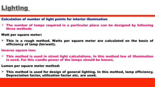 Lighting
Calculation of number of light points for interior illumination
 The number of lamps required in a particular place can be designed by following
three methods
Watt per square meter:
 This is a rough method. Watts per square meter are calculated on the basis of
efficiency of lamp (lm/watt).
Inverse square law:
 This method is used in street light calculations. In this method law of illumination
is used. For this candle power of the lamps should be known.
Lumen per square meter method:
 This method is used for design of general lighting. In this method, lamp efficiency,
Depreciation factor, utilization factor etc. are used.
 