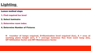 Lighting
Lumen method steps
1. Find required lux level
2. Select luminaire
3. Determine room index
4. Determine Number of Fixtures
N =number of lamps required, E=illumination level required (lux), A = area at
working plane height (m2
), F = average luminous flux from each lamp (lm),
UF=Utilization factor and MF=Maintenance factor
 