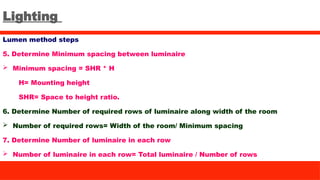 Lighting
Lumen method steps
5. Determine Minimum spacing between luminaire
 Minimum spacing = SHR * H
H= Mounting height
SHR= Space to height ratio.
6. Determine Number of required rows of luminaire along width of the room
 Number of required rows= Width of the room/ Minimum spacing
7. Determine Number of luminaire in each row
 Number of luminaire in each row= Total luminaire / Number of rows
 