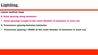 Lighting
Lumen method steps
8. Axial spacing along luminaire
 Axial spacing= Length of the room/ Number of luminaire in each row
9. Transverse spacing between luminaire
 Transverse spacing = Width of the room/ Number of luminaire in each row
 