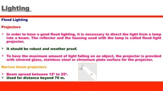 Lighting
Flood Lighting
Projectors
 In order to have a good flood lighting, it is necessary to direct the light from a lamp
into a beam. The reflector and the housing used with the lamp is called flood light
projector.
 It should be robust and weather proof.
 To have the maximum amount of light falling on an object, the projector is provided
with silvered glass, stainless steel or chromium plate surface for the projector.
Narrow beam projectors
 Beam spread between 120
to 250
.
 Used for distance beyond 70 m.
 