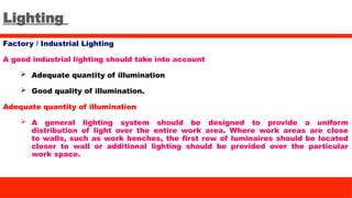 Lighting
Factory / Industrial Lighting
A good industrial lighting should take into account
 Adequate quantity of illumination
 Good quality of illumination.
Adequate quantity of illumination
 A general lighting system should be designed to provide a uniform
distribution of light over the entire work area. Where work areas are close
to walls, such as work benches, the first row of luminaires should be located
closer to wall or additional lighting should be provided over the particular
work space.
 