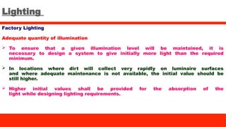 Lighting
Factory Lighting
Adequate quantity of illumination
 To ensure that a given illumination level will be maintained, it is
necessary to design a system to give initially more light than the required
minimum.
 In locations where dirt will collect very rapidly on luminaire surfaces
and where adequate maintenance is not available, the initial value should be
still higher.
 Higher initial values shall be provided for the absorption of the
light while designing lighting requirements.
 