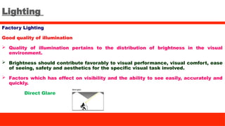 Lighting
Factory Lighting
Good quality of illumination
 Quality of illumination pertains to the distribution of brightness in the visual
environment.
 Brightness should contribute favorably to visual performance, visual comfort, ease
of seeing, safety and aesthetics for the specific visual task involved.
 Factors which has effect on visibility and the ability to see easily, accurately and
quickly.
Direct Glare
 