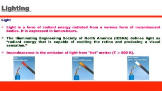 Lighting
Light
 Light is a form of radiant energy radiated from a various form of incandescent
bodies. It is expressed in lumen-hours.
 The Illuminating Engineering Society of North America (IESNA) defines light as
“radiant energy that is capable of exciting the retina and producing a visual
sensation.”
 Incandescence is the emission of light from "hot" matter (T 800 K).
≳
 