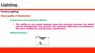 Lighting
Factory Lighting
Good quality of illumination
Luminance and Luminance Ratios
 The ability to see detail depends upon the contrast between the detail
and its background. The greater the contrast, difference in luminance,
the more readily the seeing task is performed.
Reflected Glare
 