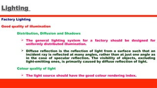 Lighting
Factory Lighting
Good quality of illumination
Distribution, Diffusion and Shadows
 The general lighting system for a factory should be designed for
uniformly distributed illumination.
 Diffuse reflection is the reflection of light from a surface such that an
incident ray is reflected at many angles, rather than at just one angle as
in the case of specular reflection. The visibility of objects, excluding
light-emitting ones, is primarily caused by diffuse reflection of light.
Colour quality of light
 The light source should have the good colour rendering index.
 
