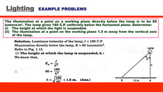 Lighting EXAMPLE PROBLEMS
The Illumination at a point on a working plane directly below the lamp is to be 80
lumens/m2
. The lamp gives 180 C.P. uniformly below the horizontal plane. Determine:
(i) The height at which the light is suspended.
(ii) The illumination at a point on the working plane 1.5 m away from the vertical axis
of the lamp.
 