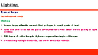 Lighting
Types of lamps
Incandescent lamps
Working
 Lamps below 40watts are not filled with gas to avoid waste of heat.
 Type and color used for the glass cover produce a vital effect on the quality of light
emitted.
 Efficiency of coiled lamp is high as compared to single coil lamps.
 If operating voltage increases, the life of the lamp reduces.
 