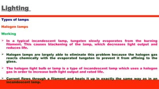 Lighting
Types of lamps
Halogen lamps
Working
 In a typical incandescent lamp, tungsten slowly evaporates from the burning
filament. This causes blackening of the lamp, which decreases light output and
reduces life.
 Halogen lamps are largely able to eliminate this problem because the halogen gas
reacts chemically with the evaporated tungsten to prevent it from affixing to the
glass.
 The halogen light bulb or lamp is a type of incandescent lamp which uses a halogen
gas in order to increase both light output and rated life.
 Current flows through a filament and heats it up in exactly the same way as in an
incandescent lamp.
 
