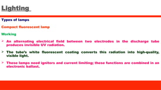 Lighting
Types of lamps
Compact fluorescent lamp
Working
 An alternating electrical field between two electrodes in the discharge tube
produces invisible UV radiation.
 The tube’s white fluorescent coating converts this radiation into high-quality,
visible light.
 These lamps need ignitors and current limiting; these functions are combined in an
electronic ballast.
 