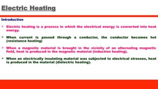Electric Heating
Introduction
 Electric heating is a process in which the electrical energy is converted into heat
energy.
 When current is passed through a conductor, the conductor becomes hot
(resistance heating)
 When a magnetic material is brought in the vicinity of an alternating magnetic
field, heat is produced in the magnetic material (induction heating).
 When an electrically insulating material was subjected to electrical stresses, heat
is produced in the material (dielectric heating).
 