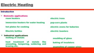 Electric Heating
Introduction
 Domestic applications
room heaters
immersion heaters for water heating
hot plates for cooking
Electric kettles
electric irons
pop-corn plants
electric ovens for bakeries
electric toasters
melting of metals
heat treatment of metals like
annealing, tempering, soldering and
brazing etc.
moulding of glass
baking of insulators
enameling of copper wires
 Industrial applications
 
