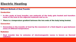 Electric Heating
Different Methods of Heat Transfer
Conduction
 In this mode of heat transfer, one molecule of the body gets heated and transfers
some of the heat to the adjacent molecule and so on.
 There is a temperature gradient between the two ends of the body being heated.
Convection
 Convection is the transfer of heat by the movement of a fluid (liquid or gas) between
areas of different temperature.
Radiation
 Heat transfer due to emission of electromagnetic waves is known as thermal
radiation
 
