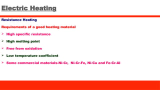 Electric Heating
Resistance Heating
Requirements of a good heating material
 High specific resistance
 High melting point
 Free from oxidation
 Low temperature coefficient
 Some commercial materials-Ni-Cr, Ni-Cr-Fe, Ni-Cu and Fe-Cr-Al
 