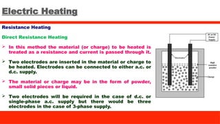 Electric Heating
Resistance Heating
Direct Resistance Heating
 In this method the material (or charge) to be heated is
treated as a resistance and current is passed through it.
 Two electrodes are inserted in the material or charge to
be heated. Electrodes can be connected to either a.c. or
d.c. supply.
 The material or charge may be in the form of powder,
small solid pieces or liquid.
 Two electrodes will be required in the case of d.c. or
single-phase a.c. supply but there would be three
electrodes in the case of 3-phase supply.
 