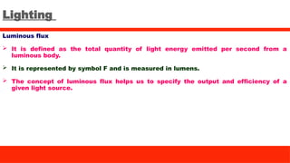Lighting
Luminous flux
 It is defined as the total quantity of light energy emitted per second from a
luminous body.
 It is represented by symbol F and is measured in lumens.
 The concept of luminous flux helps us to specify the output and efficiency of a
given light source.
 