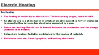 Electric Heating
Arc Heating
 The heating of matter by an electric arc. The matter may be gas, liquid or solid.
 An electric arc is a phenomenon in which an electric current (a flow of electrons)
is caused to flow between two electrodes separated by a gas.
 Direct arc heating-Electric arc is formed between the electrodes and the charge
(Material to be heated).
 Indirect arc heating- Radiation contributes for the heating of material.
 Electrodes used are, Carbo / graphite / self-braking electrodes.
 