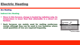 Electric Heating
Arc Heating
Indirect Arc Heating
 Since in this furnace, charge is heated by radiation only, its
temperature is lower than that obtainable in a direct arc
furnace.
 Such furnaces are mainly used for melting nonferrous
metals although they can be used in iron foundries where
small quantities of iron are required frequently.
 
