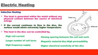 Electric Heating
Induction Heating
 The heat is generated within the metal without any
physical contact between the source of electrical
energy.
 If the current continues to flow in the disc, the
surface would attain extremely higher temperature.
 The heat in the disc can be controlled by,
High coil current
Larger number of coil turns
High frequency supply
Closing spacing between the coil and work
Magnetic material disc-High permeabillity
Higher electrical resistivity of the disc
 