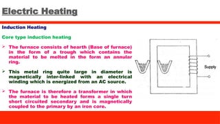 Electric Heating
Induction Heating
Core type induction heating
 The furnace consists of hearth (Base of furnace)
in the form of a trough which contains the
material to be melted in the form an annular
ring.
 This metal ring quite large in diameter is
magnetically inter-linked with an electrical
winding which is energized from an AC source.
 The furnace is therefore a transformer in which
the material to be heated forms a single turn
short circuited secondary and is magnetically
coupled to the primary by an iron core.
 