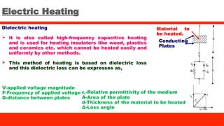 Electric Heating
Dielectric heating
 It is also called high-frequency capacitive heating
and is used for heating insulators like wood, plastics
and ceramics etc. which cannot be heated easily and
uniformly by other methods.
 This method of heating is based on dielectric loss
and this dielectric loss can be expresses as,
Conducting
Plates
V-applied voltage magnitude
F-Frequency of applied voltage
D-distance between plates
εr-Relative permittivity of the medium
A-Area of the plate
d-Thickness of the material to be heated
Δ-Loss angle
Material to
be heated.
 