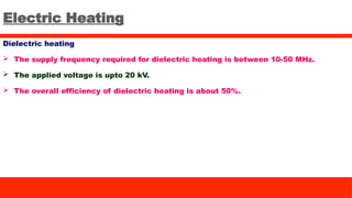 Electric Heating
Dielectric heating
 The supply frequency required for dielectric heating is between 10-50 MHz.
 The applied voltage is upto 20 kV.
 The overall efficiency of dielectric heating is about 50%.
 
