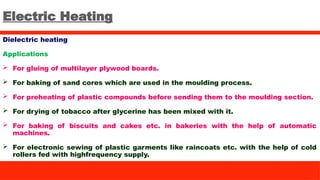 Electric Heating
Dielectric heating
Applications
 For gluing of multilayer plywood boards.
 For baking of sand cores which are used in the moulding process.
 For preheating of plastic compounds before sending them to the moulding section.
 For drying of tobacco after glycerine has been mixed with it.
 For baking of biscuits and cakes etc. in bakeries with the help of automatic
machines.
 For electronic sewing of plastic garments like raincoats etc. with the help of cold
rollers fed with highfrequency supply.
 