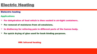 Electric Heating
Dielectric heating
Applications
 For dehydration of food which is then sealed in air-tight containers.
 For removal of moistures from oil emulsions.
 In diathermy for relieving pain in different parts of the human body.
 For quick drying of glue used for book binding purposes.
HW: Infrared heating
 