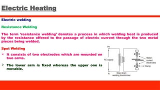 Electric Heating
Electric welding
Resistance Welding
The term ‘resistance welding’ denotes a process in which welding heat is produced
by the resistance offered to the passage of electric current through the two metal
pieces being welded.
Spot Welding
 It consists of two electrodes which are mounted on
two arms.
 The lower arm is fixed whereas the upper one is
movable.
 