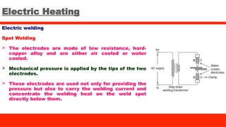 Electric Heating
Electric welding
Spot Welding
 The electrodes are made of low resistance, hard-
copper alloy and are either air cooled or water
cooled.
 Mechanical pressure is applied by the tips of the two
electrodes.
 These electrodes are used not only for providing the
pressure but also to carry the welding current and
concentrate the welding heat on the weld spot
directly below them.
 
