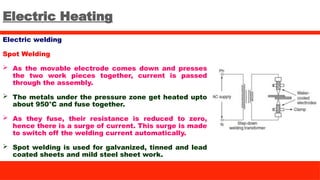 Electric Heating
Electric welding
Spot Welding
 As the movable electrode comes down and presses
the two work pieces together, current is passed
through the assembly.
 The metals under the pressure zone get heated upto
about 950°C and fuse together.
 As they fuse, their resistance is reduced to zero,
hence there is a surge of current. This surge is made
to switch off the welding current automatically.
 Spot welding is used for galvanized, tinned and lead
coated sheets and mild steel sheet work.
 