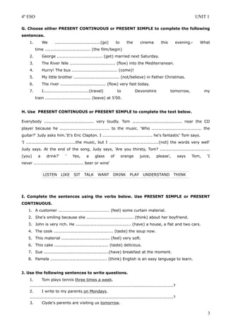 4º ESO UNIT 1
G. Choose either PRESENT CONTINUOUS or PRESENT SIMPLE to complete the following
sentences.
1. We .................................(go) to the cinema this evening.- What
time ................................. (the film/begin)
2. George ................................. (get) married next Saturday.
3. The River Nile ................................. (flow) into the Mediterranean.
4. Hurry! The bus ................................. (come)!
5. My little brother ................................. (not/believe) in Father Christmas.
6. The river ................................. (flow) very fast today.
7. I.................................(travel) to Devonshire tomorrow, my
train ................................. (leave) at 5’00.
H. Use PRESENT CONTINUOUS or PRESENT SIMPLE to complete the text below.
Everybody .................................... very loudly. Tom .................................... near the CD
player because he .................................... to the music. 'Who .................................... the
guitar?' Judy asks him.'It's Eric Clapton. I .................................... he's fantastic' Tom says.
'I ....................................the music, but I ....................................(not) the words very well'
Judy says. At the end of the song, Judy says, 'Are you thirsty, Tom? ....................................
(you) a drink?' ' Yes, a glass of orange juice, please', says Tom, 'I
never .................................... beer or wine'
I. Complete the sentences using the verbs below. Use PRESENT SIMPLE or PRESENT
CONTINUOUS.
1. A customer ..................................... (feel) some curtain material.
2. She's smiling because she .................................. (think) about her boyfriend.
3. John is very rich. He ........................................ (have) a house, a flat and two cars.
4. The cook ........................................... (taste) the soup now.
5. This material ................................... (feel) very soft.
6. This cake ....................................... (taste) delicious.
7. Sue ...............................................(have) breakfast at the moment.
8. Pamela ......................................... (think) English is an easy language to learn.
J. Use the following sentences to write questions.
1. Tom plays tennis three times a week.
........................................................................................................?
2. I write to my parents on Mondays.
........................................................................................................?
3. Clyde's parents are visiting us tomorrow.
3
LISTEN LIKE SIT TALK WANT DRINK PLAY UNDERSTAND THINK
 