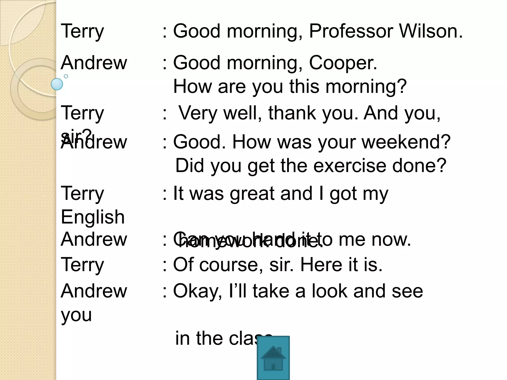 Terry     : Good morning, Professor Wilson.
Andrew    : Good morning, Cooper.
            How are you this morning?
Terry     : Very well, thank you. And you,
sir?
Andrew    : Good. How was your weekend?
            Did you get the exercise done?
Terry     : It was great and I got my
English
Andrew    : Can you hand it to me now.
            homework done.
Terry     : Of course, sir. Here it is.
Andrew    : Okay, I’ll take a look and see
you
           in the class.
 