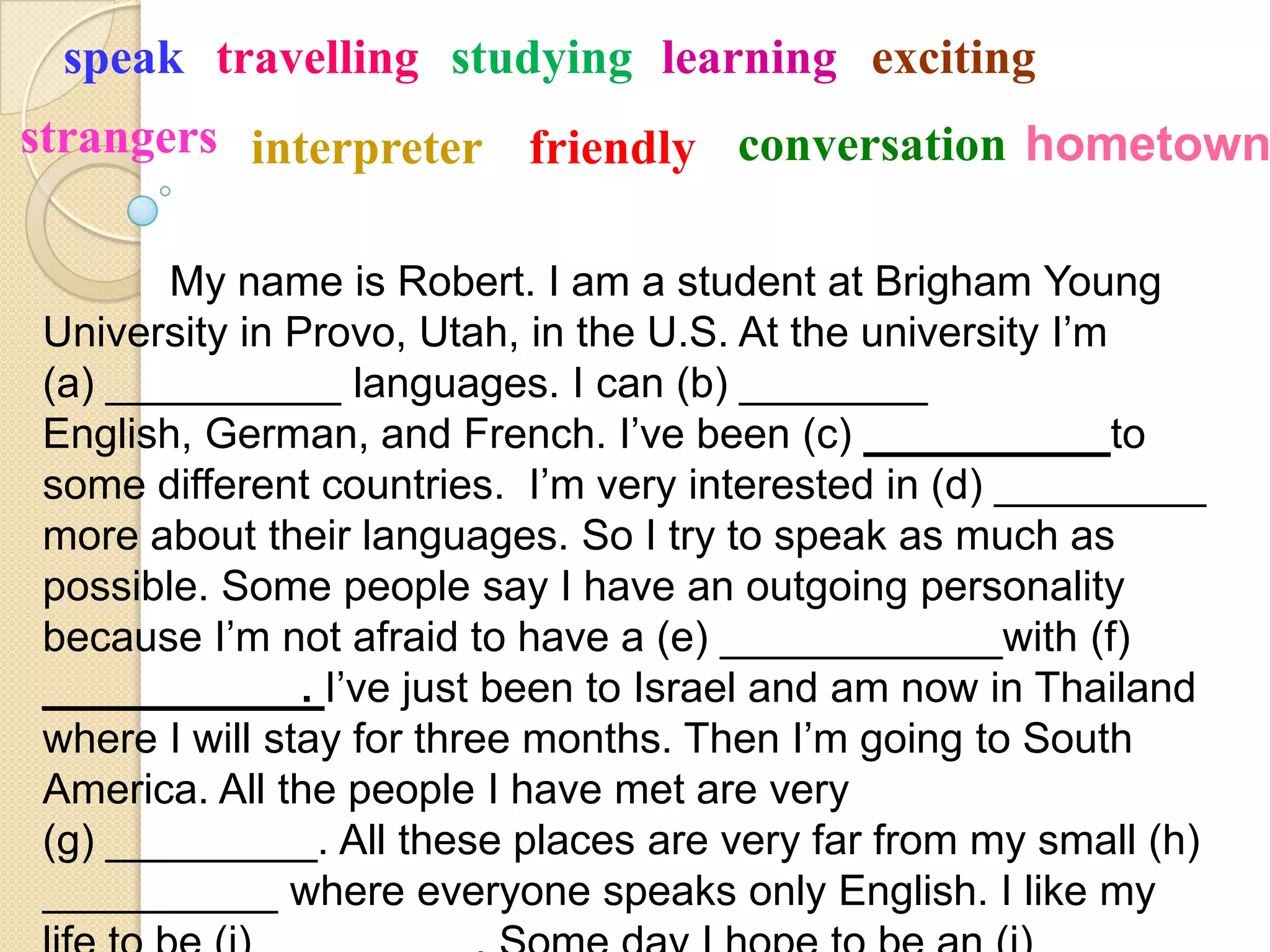 speak travelling studying learning exciting
strangers interpreter friendly conversation hometown

       My name is Robert. I am a student at Brigham Young
University in Provo, Utah, in the U.S. At the university I’m
(a) __________ languages. I can (b) ________
English, German, and French. I’ve been (c) ____         ___to
some different countries. I’m very interested in (d) _________
more about their languages. So I try to speak as much as
possible. Some people say I have an outgoing personality
because I’m not afraid to have a (e) ____________with (f)
_______       _. I’ve just been to Israel and am now in Thailand
where I will stay for three months. Then I’m going to South
America. All the people I have met are very
(g) _________. All these places are very far from my small (h)
__________ where everyone speaks only English. I like my
 