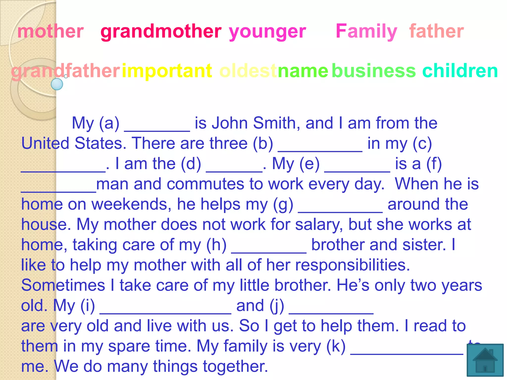 mother grandmother younger                 Family father

grandfatherimportant oldestname business children

         My (a) _______ is John Smith, and I am from the
 United States. There are three (b) _________ in my (c)
 _________. I am the (d) ______. My (e) _______ is a (f)
 ________man and commutes to work every day. When he is
 home on weekends, he helps my (g) _________ around the
 house. My mother does not work for salary, but she works at
 home, taking care of my (h) ________ brother and sister. I
 like to help my mother with all of her responsibilities.
 Sometimes I take care of my little brother. He’s only two years
 old. My (i) ______________ and (j) _________
 are very old and live with us. So I get to help them. I read to
 them in my spare time. My family is very (k) ____________ to
 me. We do many things together.
 