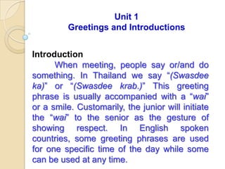 Unit 1
         Greetings and Introductions


Introduction
      When meeting, people say or/and do
something. In Thailand we say “(Swasdee
ka)” or “(Swasdee krab.)” This greeting
phrase is usually accompanied with a “wai”
or a smile. Customarily, the junior will initiate
the “wai” to the senior as the gesture of
showing respect. In English spoken
countries, some greeting phrases are used
for one specific time of the day while some
can be used at any time.
 