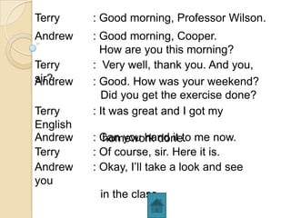 Terry     : Good morning, Professor Wilson.
Andrew    : Good morning, Cooper.
            How are you this morning?
Terry     : Very well, thank you. And you,
sir?
Andrew    : Good. How was your weekend?
            Did you get the exercise done?
Terry     : It was great and I got my
English
Andrew    : Can you hand it to me now.
            homework done.
Terry     : Of course, sir. Here it is.
Andrew    : Okay, I’ll take a look and see
you
           in the class.
 