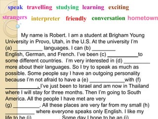 speak travelling studying learning exciting
strangers interpreter friendly conversation hometown

       My name is Robert. I am a student at Brigham Young
University in Provo, Utah, in the U.S. At the university I’m
(a) __________ languages. I can (b) ________
English, German, and French. I’ve been (c) ____         ___to
some different countries. I’m very interested in (d) _________
more about their languages. So I try to speak as much as
possible. Some people say I have an outgoing personality
because I’m not afraid to have a (e) ____________with (f)
_______       _. I’ve just been to Israel and am now in Thailand
where I will stay for three months. Then I’m going to South
America. All the people I have met are very
(g) _________. All these places are very far from my small (h)
__________ where everyone speaks only English. I like my
 